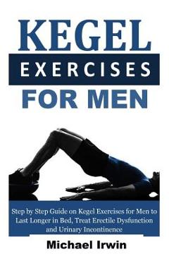 Kegel Exercises for Men: Step by Step Guide on Kegel Exercises for Men to Last Longer in Bed, Treat Erectile Dysfunction and Urinary Incontinen - Michael Irwin