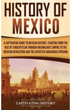 History of Mexico: A Captivating Guide to Mexican History, Starting from the Rise of Tenochtitlan through Maximilian\'s Empire to the Mexi - Captivating History