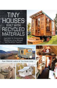Tiny Houses Built with Recycled Materials: Inspiration for Constructing Tiny Homes Using Salvaged and Reclaimed Supplies - Ryan Mitchell