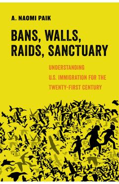 Bans, Walls, Raids, Sanctuary: Understanding U.S. Immigration for the Twenty-First Century - A. Naomi Paik