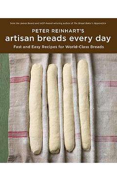 Peter Reinhart's Artisan Breads Every Day: Fast and Easy Recipes for World-Class Breads - Peter Reinhart