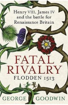 Fatal Rivalry, Flodden 1513: Henry VIII, James IV and the battle for Renaissance Britain – George Goodwin 1513: