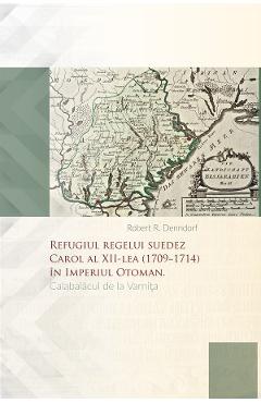 Refugiul regelui suedez Carol al XII-lea (1709-1714) in Imperiul Otoman. Calabalacul de la Varnita - Robert R. Denndorf