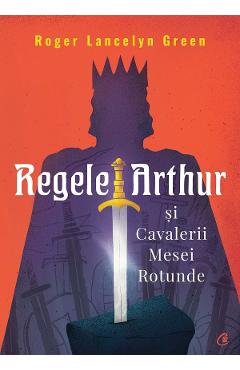 Regele Arthur si Cavalerii Mesei Rotunde - Roger Lancelyn Green