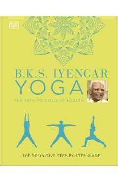 B.K.S. Iyengar Yoga The Path to Holistic Health: The Definitive Step-by-step Guide - B.K.S. Iyengar
