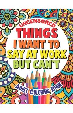Things I Want To Say At Work But Can't: Adult Coloring Book Funny Swear Word Filled Fun - Gritty Witty And Wise