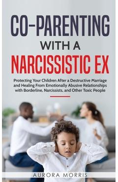 Co-Parenting with a Narcissistic Ex: Protecting Your Children After a Destructive Marriage and Healing From Emotionally Abusive Relationships with Bor - Aurora Morris