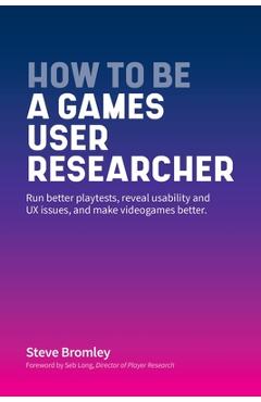How To Be A Games User Researcher: Run better playtests, reveal usability and UX issues, and make videogames better - Steve Bromley