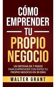 C�mo Emprender Tu Propio Negocio: Un Sistema De 7 Pasos Para Emprender Con �xito Tu Propio Negocio En 30 D�as - Walter Grant