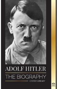 Adolf Hitler: The biography - Life and Death, Nazi Germany, and the Rise and Fall of the Third Reich - United Library