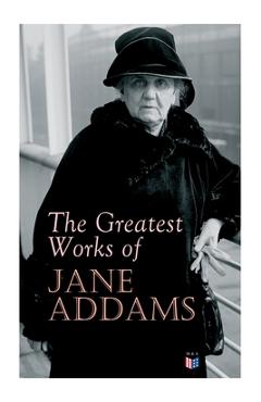 The Greatest Works of Jane Addams: Democracy and Social Ethics, the Spirit of Youth and the City Streets, a New Conscience and an Ancient Evil, Why Wo - Jane Addams