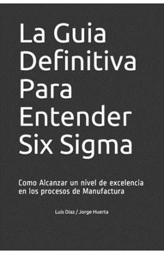 La Guia Definitiva Para Entender Six Sigma: Como Alcanzar un nivel de excelencia en los procesos de Manufactura - Jorge Huerta