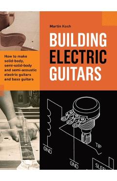 Building Electric Guitars: How to make solid-body, semi-solid-body and semi-acoustic electric guitars and bass guitars - Martin Koch