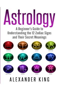 Astrology: A Beginner's Guide to Understand the 12 Zodiac Signs and Their Secret Meanings (Signs, Horoscope, New Age, Astrology C - Alexander King