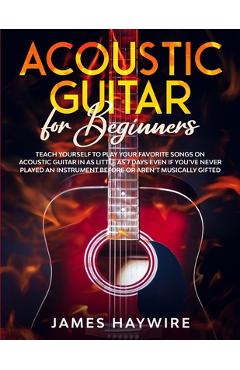 Acoustic Guitar for Beginners: Teach Yourself to Play Your Favorite Songs on Acoustic Guitar in as Little as 7 Days Even If You've Never Played An In - James Haywire