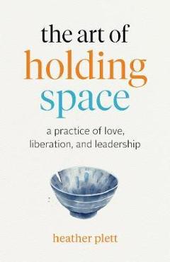 The Art of Holding Space: A Practice of Love, Liberation, and Leadership - Heather Plett