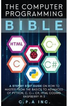 Computer Programming Bible: A Step by Step Guide On How To Master From The Basics to Advanced of Python, C, C++, C#, HTML Coding Raspberry Pi3 - C. P. A. Inc