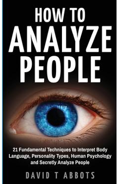 How To Analyze People: 21 Fundamental Techniques to Interpret Body Language, Personality Types, Human Psychology and Secretly Analyze People - David T. Abbots