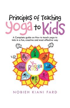 Principles of Teaching Yoga to Kids: A Complete Guide on How to Teach Yoga to Kids in a Fun, Creative and Most Effective Way - Nobieh Kiani Fard