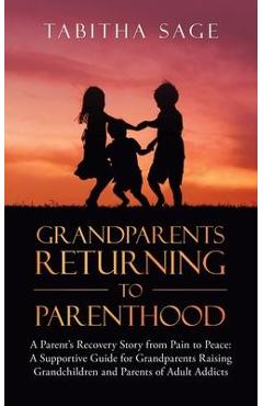 Grandparents Returning to Parenthood: A Parent\'s Recovery Story from Pain to Peace: a Supportive Guide for Grandparents Raising Grandchildren and Pare - Tabitha Sage