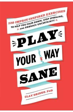 Play Your Way Sane: 120 Improv-Inspired Exercises to Help You Calm Down, Stop Spiraling, and Embrace Uncertainty - Clay Drinko
