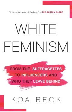 White Feminism: From the Suffragettes to Influencers and Who They Leave Behind - Koa Beck