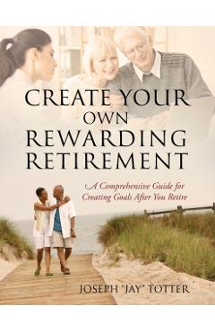 Create Your Own Rewarding Retirement: A Comprehensive Guide for Creating Goals After You Retire - Joseph (jay) Totter