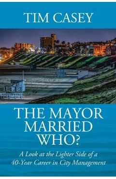 The Mayor Married Who? A Look at the Lighter Side of a 40-Year Career in City Management - Tim Casey