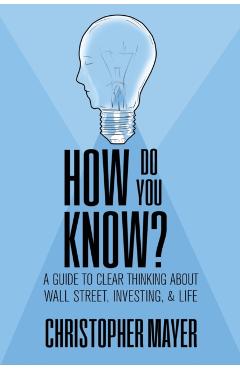 How Do You Know? A Guide to Clear Thinking About Wall Street, Investing, and Life - Christopher Mayer