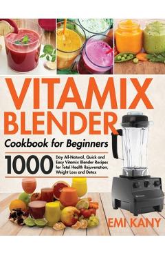 Vitamix Blender Cookbook for Beginners: 1000-Day All-Natural, Quick and Easy Vitamix Blender Recipes for Total Health Rejuvenation, Weight Loss and De - Emi Kany
