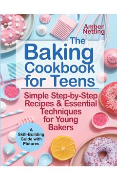 The Baking Cookbook for Teens: Simple Step-by-Step Recipes & Essential Techniques for Young Bakers. A Skill-Building Guide with Pictures - Amber Netting