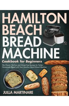 Hamilton Beach Bread Machine Cookbook for Beginners: The Classic, No-Fuss and Gluten-Free Recipes for Perfect Homemade Bread with Your Hamilton Beach - Julla Martinare