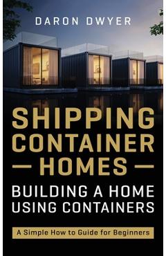 Shipping Container Homes: Building a Home Using Containers - A Simple How to Guide for Beginners - Daron Dwyer