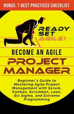 Become an Agile Project Manager: Beginner\'s Guide to Mastering Agile Project Management with Scrum, Kanban, Scrumban, Lean, Six Sigma, and Extreme Pro - Ready Set Agile