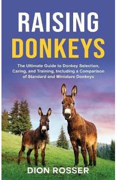 Raising Donkeys: The Ultimate Guide to Donkey Selection, Caring, and Training, Including a Comparison of Standard and Miniature Donkeys - Dion Rosser