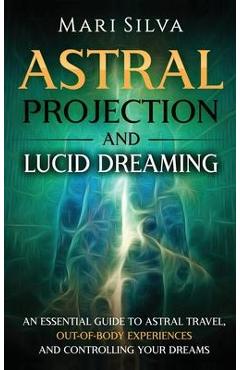 Astral Projection and Lucid Dreaming: An Essential Guide to Astral Travel, Out-Of-Body Experiences and Controlling Your Dreams - Mari Silva