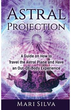Astral Projection: A Guide on How to Travel the Astral Plane and Have an Out-Of-Body Experience - Mari Silva