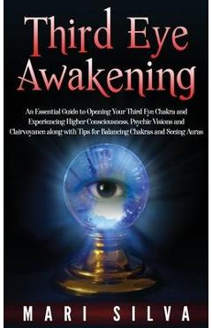 Third Eye Awakening: An Essential Guide to Opening Your Third Eye Chakra and Experiencing Higher Consciousness, Psychic Visions and Clairvo - Mari Silva