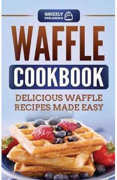Waffle Cookbook: Delicious Waffle Recipes Made Easy - Grizzly Publishing