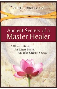 Ancient Secrets of a Master Healer: A Western Skeptic, An Eastern Master, And Life\'s Greatest Secrets - Clint G. Rogers