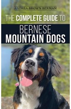 The Complete Guide to Bernese Mountain Dogs: Selecting, Preparing For, Training, Feeding, Socializing, and Loving Your New Berner Puppy - Andrea Berman