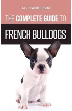 The Complete Guide to French Bulldogs: Everything you need to know to bring home your first French Bulldog Puppy - David Anderson