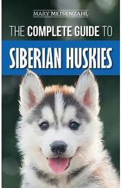 The Complete Guide to Siberian Huskies: Finding, Preparing For, Training, Exercising, Feeding, Grooming, and Loving your new Husky Puppy - Mary Meisenzahl
