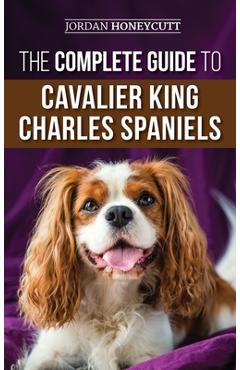 The Complete Guide to Cavalier King Charles Spaniels: Selecting, Training, Socializing, Caring For, and Loving Your New Cavalier Puppy - Jordan Honeycutt