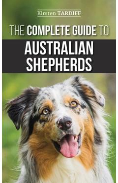 The Complete Guide to Australian Shepherds: Learn Everything You Need to Know About Raising, Training, and Successfully Living with Your New Aussie - Kirsten Tardiff