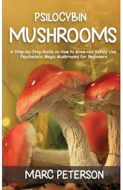 Psilocybin Mushrooms: A Step-by-Step Guide on How to Grow and Safely Use Psychedelic Magic Mushrooms for Beginners - Marc Peterson