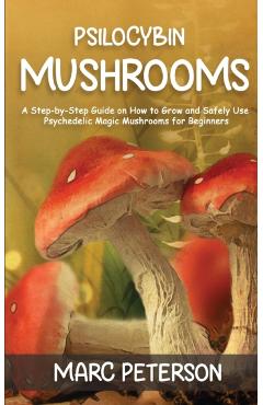Psilocybin Mushrooms: A Step-by-Step Guide on How to Grow and Safely Use Psychedelic Magic Mushrooms for Beginners - Marc Peterson