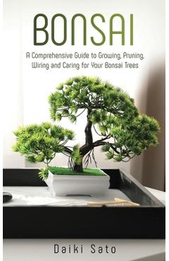 Bonsai: A Comprehensive Guide to Growing, Pruning, Wiring and Caring for Your Bonsai Trees - Daiki Sato