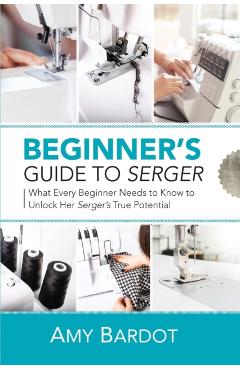 Beginner's Guide to Serger: What Every Beginner Needs to Know to Unlock Her Serger's True Potential - Amy Bardot