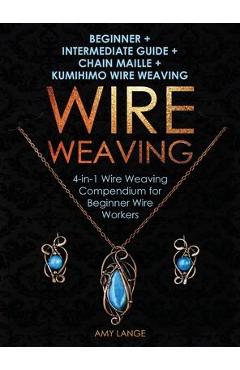 Wire Weaving: Beginner + Intermediate Guide + Chain Maille + Kumihimo Wire Weaving: 4-in-1 Wire Weaving Compendium for Beginners - Amy Lange